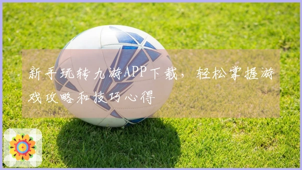 新手玩转九游APP下载，轻松掌握游戏攻略和技巧心得