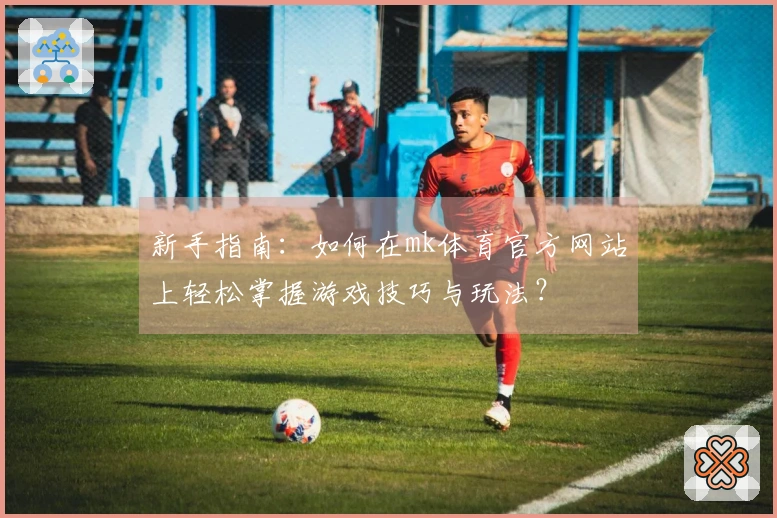 新手指南：如何在mk体育官方网站上轻松掌握游戏技巧与玩法？